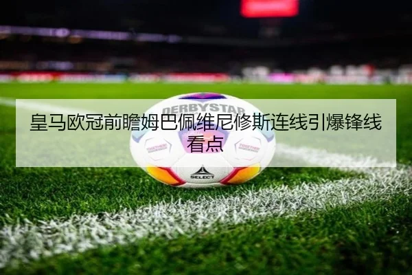 皇马欧冠前瞻姆巴佩维尼修斯连线引爆锋线看点